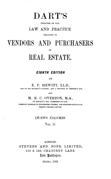 handle is hein.beal/dtlprvb0002 and id is 1 raw text is: 




              DART'S
                  TREATISE ON THE

            LAW AND PRACTICE
                    RELATING TO


VENDORS AND PURCHASERS
                       OF


            REAL ESTATE,


          EIGHTH EDITION

                 BY

       E. P. HEWrITT, LL.D.,
 ONE OF HIS MAJESTY'S COUNSEL, AND A BENCHER OF LINCOLN'S INN,
                AND
     M. R. C. (VERTON, M.A.,
        OF LINCOLN'S INN, BARRISTER-AT-LAW;
FORMERLY SCHOLAR OF WINCHESTER COLLEGE, AND SOMETIME SCHOLAR OF
          - TRINITY COLLEGE, OXFORD.


          r (,'iTWO  JoL LiMES

               VOL. 11.




               LONDON:
STEVENS AND       SONS, LIMITED,
    119 & 120, CHANCERY   LANE.


October, 1929.


