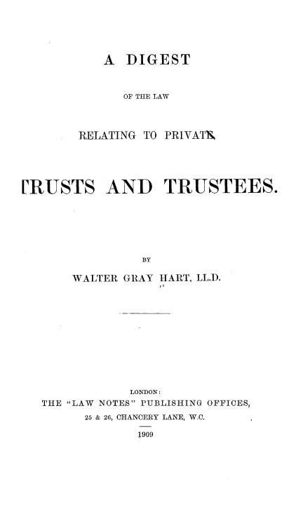 handle is hein.beal/dtlwrgptte0001 and id is 1 raw text is: 




A  DIGEST


   OF THE LAW


RELATING TO


PRIVATX


[RUSTS AND TRUSTEES.






                BY


WALTER GRAY


HART, LL.D.


            LONDON:
THE LAW NOTE$ PUBLISHING OFFICES,
      25 & 26, CHANCERY LANE, W.C,

             1909


