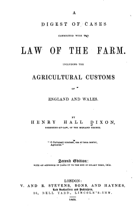 handle is hein.beal/dtocscdwh0001 and id is 1 raw text is: 


A


         DIGEST      OF    CASES


                CONNECTED WITH '%(,




LAW         OF THE FARM.


                  INCLUDING THE



     AGRICULTURAL CUSTOMS


                     OF


            ENGLAND  AND  WALES.




                     BY

    HENRY         H ALL      D I X O N,
          BARBISTER-AT-LAW, OF THE HIDLAND CIRCUIT.



           O fortunati nimium~sHa si bona norint,
             Agricol.   -




                jeconb obition:
      WITH AN APPENDIX OF CASES UP TO THE END OF DILARD TERM, 1863.




                  LONDON:
V. AND   R. STEVENS,   SONS, AND   HAYNES,
             lab 1eotseers anb  BIttsbers,
     26, BELL  YARD,  LINCOLN'S-INN.

                    1 Wa.


