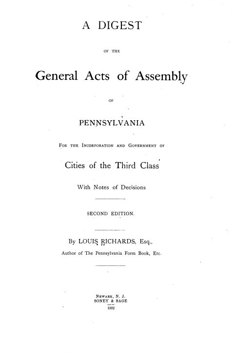 handle is hein.beal/dtotglas0001 and id is 1 raw text is: 



A   DIGEST



      OF THE


General


Acts of Assembly


        OF



PENNSYLVANIA


FOR THE INCORPORATION AND GOVERNMENT OF



  Cities of the Third Class



     With Notes of Decisions




        SECOND EDITION.




   By LOUIS RICHARDS, Esq.,

 Author of The Pennsylvania Form Book, Etc.







          NEWARK, N. J.
          SONEY & SAGE
             1902


