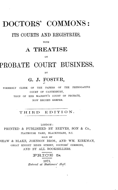 handle is hein.beal/dtrcms0001 and id is 1 raw text is: 






DOCTORS' COMMONS:


     ITS COURTS   AND  REGISTRIES,

                   WITH


           A  TREATISE

                   ON


PROBATE COURT BUSINESS,

                   BY

            G.  J. FOSTER,

 FORMERLY CLERK OF THE PAPERS OF THE PREROGATIVE
             COURT OF CANTERBURY,
      THEN OF HER MAJESTY'S COURT OF PROBATE,
              NOW RECORD KEEPER.



        THIRD EDITION.



                  LONDON:
  PRINTED & PUBLISHED BY REEVES, SON & Co.,
         PLAYHOUSE YARD, BLACKFRIARS, E.C.
                  SOLD BY
SHAW & BLAKE, JOHNSON BROS., AND WM. KIRKMAN,
     GREAT KNIGHT RIDER STREET, DOCTORS' COMMONS,
          AND BY ALL BOOKSELLERS.

              PR.ICE ss.

                   1871.
            Entered at Stationere' Hall.


