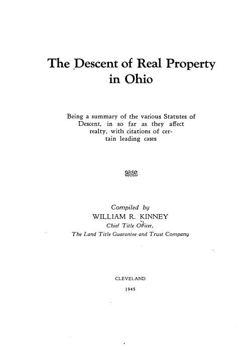 handle is hein.beal/dtrlpyoh0001 and id is 1 raw text is: 







The Descent of Real Property

                  in Ohio




      Being a summary of the various Statutes of
         Descent, in so far as they affect
            realty, with citations of cer-
                 tain leading cases









                 Compiled by
             WILLIAM R. KINNEY
                 Chief Title Officer,
       The Land Title Guarantee and Trust Company





                   CLEVELAND


1945


