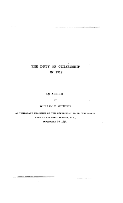 handle is hein.beal/dtyczs0001 and id is 1 raw text is: 























THE   DUTY   OF  CITIZENSHIP

            IN 1912.







         AN  ADDRESS

              BY


               WILLIAM  D. GUTHRIE

AS TEMPORARY CHAIRMAN OF THE REPUBLICAN STATE CONVENTION
            HELD AT SARATOGA SPRINGS, N. Y.,
                 SEPTEMBER 25, 1912.


