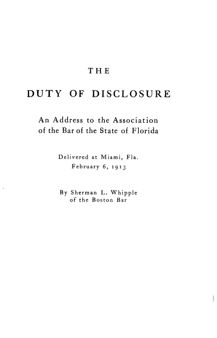handle is hein.beal/dtydiscl0001 and id is 1 raw text is: THE

DUTY OF DISCLOSURE
An Address to the Association
of the Bar of the State of Florida
Delivered at Miami, Fla.
February 6, 1913
By Sherman L. Whipple
of the Boston Bar


