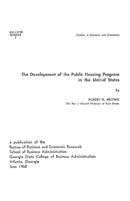 handle is hein.beal/dvlphsng0001 and id is 1 raw text is: 





BULLETIN
NUMBER                                Studies in Business and Economics
   7







       The  Development of the Public Housing Program
                                       in  the  United  States

                                                             by

                                             ROBERT  K. BROWN
                                The Ben J. Massell Professor of Real Estate


a publication of the
Bureau of Business and Economic  Research
School of Business Administration
Georgia  State College of  Business Administration
Atlanta, Georgia
June  1960


