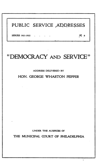 handle is hein.beal/dyadsveas0001 and id is 1 raw text is: 














DEMOCRACY


AND   SERVICE


         ADDRESS DELIVERED BY

  HON. GEORGE WHARTON  PEPPER














        UNDER THE AUSPICES OF
THE MUNICIPAL COURT OF PHILADELPHIA


PUBLIC   SERVICE   ,ADDRESSES

SERIES 1921-1922 .             8


