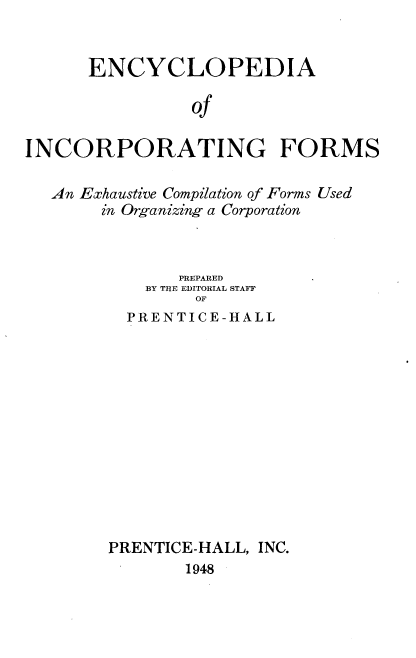handle is hein.beal/eaoipg0001 and id is 1 raw text is: 


      ENCYCLOPEDIA

                Of

INCORPORATING FORMS

   An Exhaustive Compilation of Forms Used
       in Organizing a Corporation



               PREPARED
            BY THE EDITORIAL STAFF
                 OF
          PRENTICE-HALL


PRENTICE-HALL, INC.
        1948


