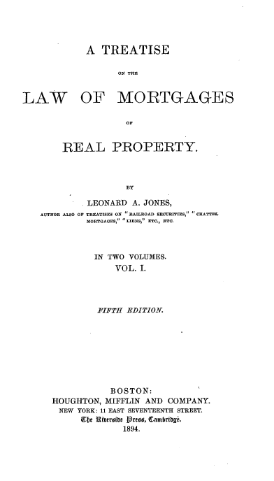 handle is hein.beal/eatislmor0001 and id is 1 raw text is: A TREATISE
ON THE
LAW OF MORTGAGES
OF
REAL PROPERTY.
BY
LEONARD A. JONES,
AUTHOR ALSO OF TREATISES ON RAILROAD SECURITIES, CHATTEL
MORTGAGES,  LIENS, ETC., ETC.
IN TWO VOLUMES.
VOL. 1.
FIFTH EDITION.
BOSTON:
HOUGHTON, MIFFLIN AND COMPANY.
NEW YORK: 11 EAST SEVENTEENTH STREET.
Ebe Riberofc Prea, Camhrivl,
1894.


