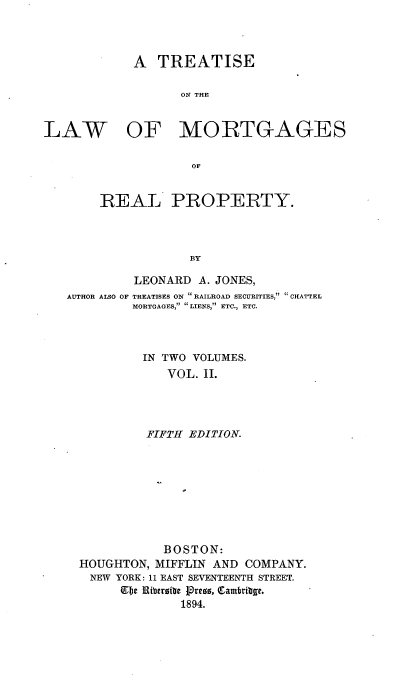 handle is hein.beal/eatislmor0002 and id is 1 raw text is: A TREATISE
ON THE
LAW OF MORTGAGES
OF
REAL PROPERTY.
BY
LEONARD A. JONES,
AUTHOR ALSO OF TREATISES ON RAILROAD SECURITIES,  CHATTEL
MORTGAGES, . LIENS, ETC., ETC.
IN TWO VOLUMES.
VOL. II.
FIFTH EDITION.
BOSTON:
HOUGHTON, MIFFLIN AND COMPANY.
NEW YORK: 11 EAST SEVENTEENTH STREET.
fbe Ribtroibei lore, Qambribe.
1894.


