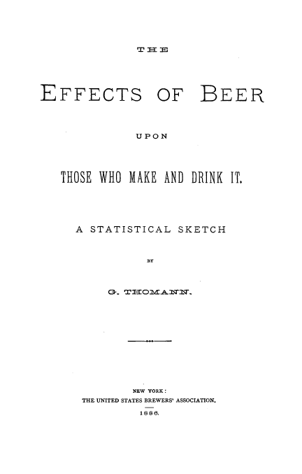 handle is hein.beal/ebtmdi0001 and id is 1 raw text is: 













EFFECTS OF


BEER


UPON


THOSE WHO  IMIAKE AND DRINK IT.






  A  STATISTICAL  SKETCH



             BY




       0-r. WTI3oMAfrTT


        NEW YORK:
THE UNITED STATES BREWERS' ASSOCIATION.

         1886.


