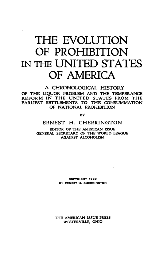 handle is hein.beal/ecnopbnitess0001 and id is 1 raw text is: THE EVOLUTION
OF PROHIBITION
IN THE UNITED STATES
OF AMERICA
A CHRONOLOGICAL HISTORY
OF THE LIQUOR PROBLEM AND THE TEMPERANCE
REFORM IN THE UNITED STATES FROM THE
EARLIEST SETTLEMENTS TO THE CONSUMMATION
OF NATIONAL PROHIBITION
BY

ERNEST

H. CHERRINGTON

EDITOR OF THE AMERICAN ISSUE
GENERAL SECRETARY OF THE WORLD LEAGUE
AGAINST ALCOHOLISM
COPYRIGHT 1920
BY ERNEST H. CHERRINGTON
THE AMERICAN ISSUE PRESS
WESTERVILLE, OHIO


