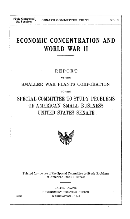 handle is hein.beal/econconc0001 and id is 1 raw text is: 79th Congress  SENATE COMMITTEE PRINT
2d SessionI

No. 6

ECONOMIC CONCENTRATION AND
WORLD WAR II
REPORT
OF THE
SMALLER WAR PLANTS CORPORATION
TO THE
SPECIAL COMMITTEE TO STUDY PROBLEMS
OF AMERICAN SMALL BUSINESS
UNITED STATES SENATE

Printed for the use of the Special Committee to Study Problems
of American Small Business
UNITED STATES
GOVERNMENT PRINTING OFFICE
82236                WASHINGTON : 1946



