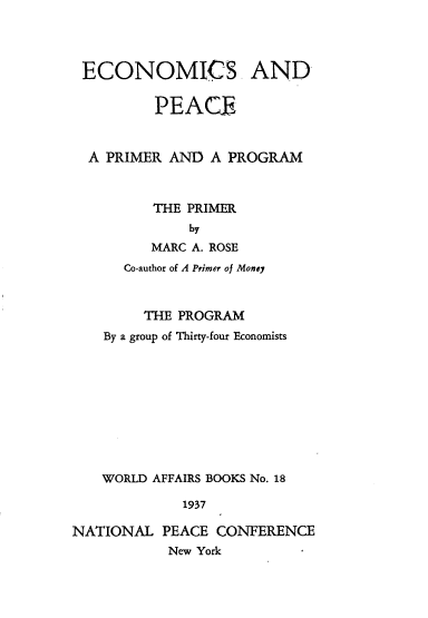handle is hein.beal/econpcpr0001 and id is 1 raw text is: 




ECONOMICS. AND

         PEACE



  A PRIMER AND A PROGRAM



         THE PRIMER
             by
         MARC A. ROSE
      Co-author of A Primer of Money



        THE PROGRAM
    By a group of Thirty-four Economists










    WORLD AFFAIRS BOOKS No. 18

             1937

NATIONAL PEACE CONFERENCE
           New York


