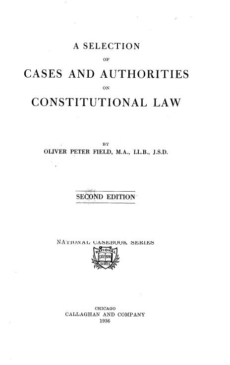 handle is hein.beal/ectincaa0001 and id is 1 raw text is: A SELECTION
OF

CASES

AND AUTHORITIES

ON

CONSTITUTIONAL LAW
BY
OLIVER PETER FIELD, M.A., LL.B., J.S.D.

SECOND EDITION

CHICAGO
CALLAGHAN AND COMPANY
1936


