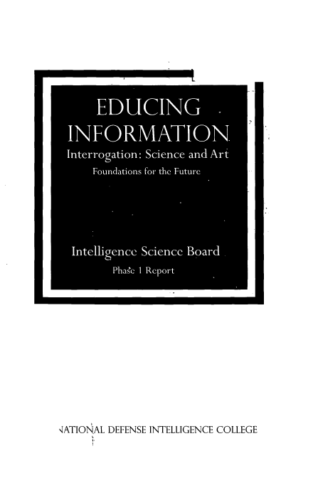 handle is hein.beal/edcinfrm0001 and id is 1 raw text is: 
































,ATIONAL DEFENSE INTELLIGENCE COLLEGE


    EDUCING

INFORMATION
Interrogation: Science and Art
    Foundations for the Future





 Intelligmce Sciencc Board.
       Phas'e 1 Report


