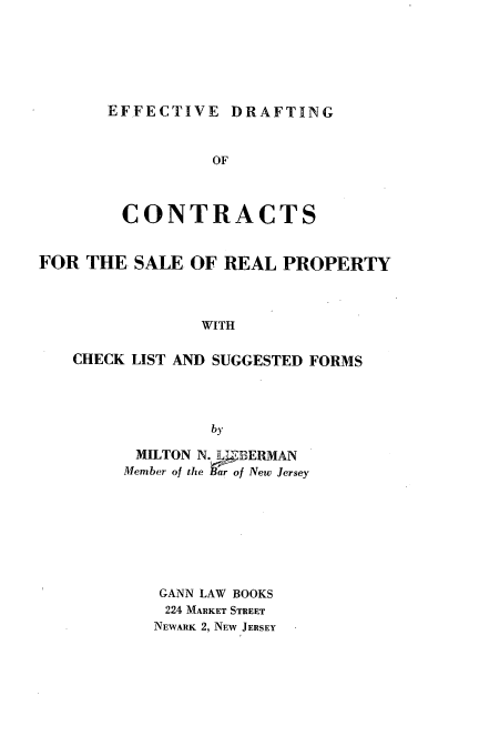 handle is hein.beal/edcsr0001 and id is 1 raw text is: 





EFFECTIVE DRAFTING


                 OF


        CONTRACTS


FOR THE SALE OF REAL PROPERTY



                WITH

   CHECK LIST AND SUGGESTED FORMS



                 by


MILTON N. 7BERMAN
Member of the Bar of New Jersey






    GANN LAW BOOKS
    224 MARKET STREET
    NEWARK 2, NEW JERSEY


