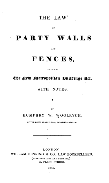 handle is hein.beal/edknf0001 and id is 1 raw text is: 




          THE LAW


                OF



 PARTY WALLS


                AND



        FENCES,


              INCLUDING


Efe oebu oeteovolitan suiatueo art,


      WITH  NOTES.





            BY

HUMPHRY   W.  WOOLRYCH,


       OF THE INNER TEMPLE, ESQ., BARRISTER-AT-LAW.








             LONDON:
WILLIAM BENNING & CO., LAW BOOKSELLERS,
         (LATE SAUNDERS AND BENNING,)
           43, FLEET STREET.

               1845.


