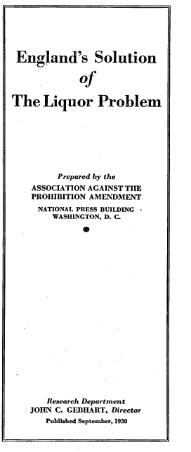handle is hein.beal/edsnotlr0001 and id is 1 raw text is: 





England's Solution

             of


The   Liquor Problem


     Prepared by the
ASSOCIATION AGAINST THE
PROHIBITION AMENDMENT
  NATIONAL PRESS BUILDING
    WASHINGTON, D. C.






















    Research Department
JOHN C. GEBHART, Director
   Published September, 1930


