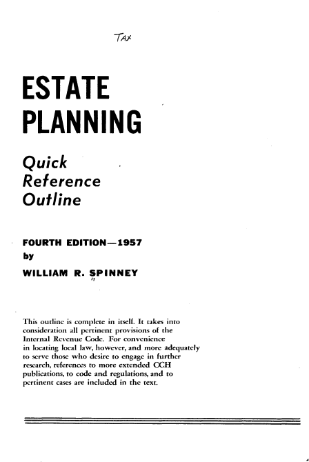 handle is hein.beal/eepngqkrc0001 and id is 1 raw text is: 










ESTATE



PLANNING



Quick

Reference

Outline




FOURTH EDITION-1957
by

WILLIAM R. SPINNEY
               It




This outline is complete in itself. It takes into
consideration all pertinent provisions of the
Internal Revenue Code. For convenience
in locating local law, however, and more adequately
to serve those who desire to engage in further
research, references to more extended CCH
publications, to code and regulations, and to
pertinent cases are included in the text.


I


