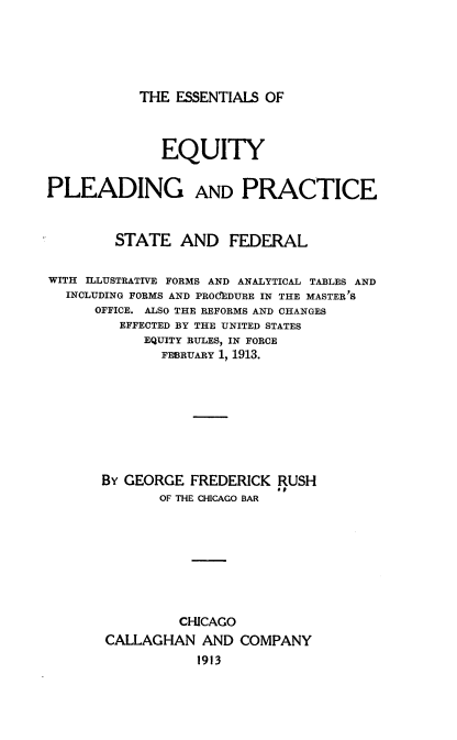 handle is hein.beal/eeppsf0001 and id is 1 raw text is: THE ESSENTIALS OF

EQUITY
PLEADING AND PRACTICE
STATE AND FEDERAL
WITH ILLUSTRATIVE FORMS AND ANALYTICAL TABLES AND
INCLUDING FORMS AND PROcIDURE IN THE MASTER'S
OFFICE. ALSO THE REFORMS AND CHANGES
EFFECTED BY THE UNITED STATES
EQUITY RULES, IN FORCE
FEBRUARY 1, 1913.
BY GEORGE FREDERICK RUSH
OF THE CHICAGO BAR
CHICAGO
CALLAGHAN AND COMPANY
1913


