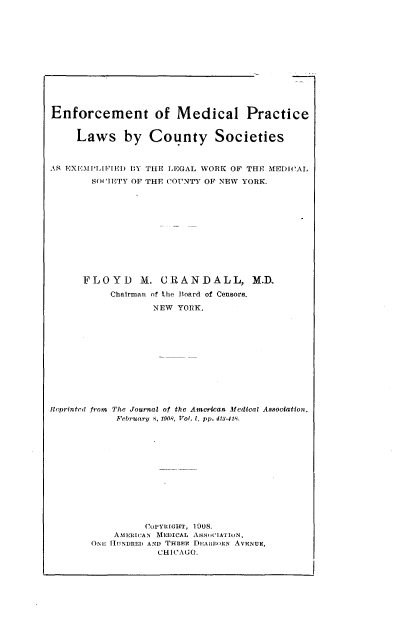 handle is hein.beal/efctmlpclw0001 and id is 1 raw text is: 













Enforcement of Medical Practice


     Laws by County Societies



AR EXEMPLIFIED BY THE LEGAL WORK OF THE MEDICAL

       SOCIETY OF THE COTUNTY OF NEW YORK.












       FLOYD M. CRANDALL, M.D.
           Chairman of the Board of Censors.

                  NEW  YORK.












Ieprinted from The Journal of the American Medical Association,
            February 8, 1908, Vol. 1, pp. 413-418.













                 CUPYRIGHT, 1008.
           AMERICAN MEDICAL ASSutIATION,
       ONE HUNDRED AND THRfiE DEARBOtN AVENUE,
                   CHICAG O.


