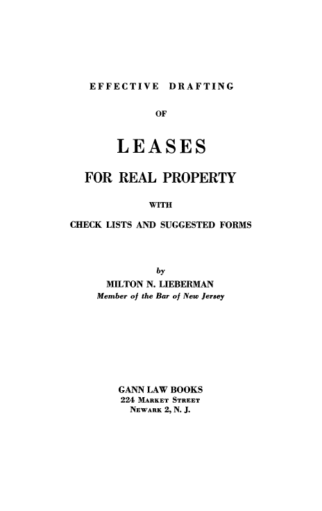 handle is hein.beal/effdraft0001 and id is 1 raw text is: EFFECTIVE

OF
LEASES
FOR REAL PROPERTY
WITH
CHECK LISTS AND SUGGESTED FORMS
by
MILTON N. LIEBERMAN
Member of the Bar of New Jersey
GANN LAW BOOKS
224 MARKET STREET
NEWARK 2, N. J.

DRAFTING


