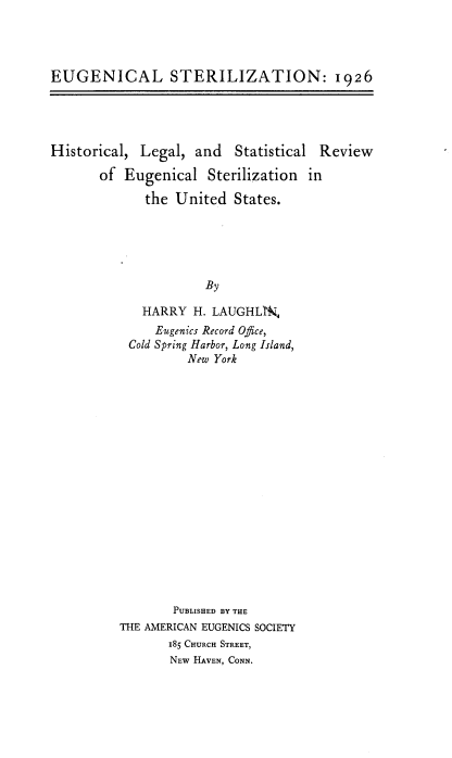 handle is hein.beal/egclszt0001 and id is 1 raw text is: 




EUGENICAL STERILIZATION: 1926


Historical, Legal, and Statistical Review

       of Eugenical Sterilization in

             the United States.


           By

  HARRY H. LAUGHL3Z
    Eugenics Record Office,
Cold Spring Harbor, Long Island,
        New York


       PUBLISHED BY THE
THE AMERICAN EUGENICS SOCIETY
       185 CHURCH STREET,
       NEW HAVEN, CONN.


