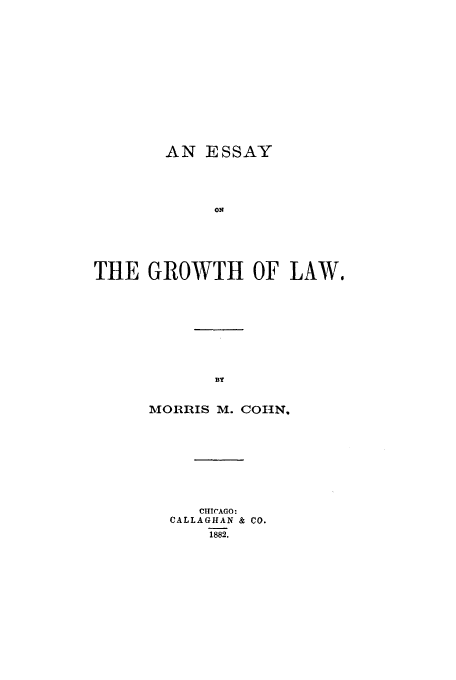 handle is hein.beal/egrowtl0001 and id is 1 raw text is: AN ESSAY
O4
THE GROWTH OF LAW.
MORRIS M. COHN.

CIIHCAGO:
CALLAGHAN & CO.
1882.


