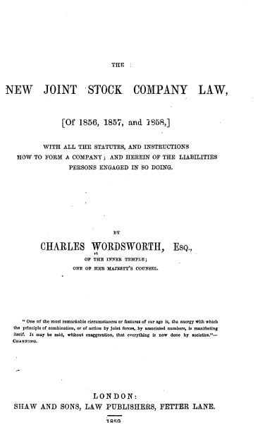 handle is hein.beal/egyj0001 and id is 1 raw text is: 








                               THE  :



NEW        JOINT STOCK COMPANY LAW,



                [Of   1856,  1857,  and  !958,]


           WITH  ALL THE  STATUTES, AND INSTRUCTIONS
   HOW  TO FORM  A COMPANY   ; AND HEREIN  OF THE LIABILITIES
                  PERSONS  ENGAGED   IN SO DOING.


CHARLES WORDSWORTH,
             OF THE INNER TEMPLE;


ESQ.,


                 ONE OF HER MAJESTY'S COUNSEL.







   ' One of the most remarkable circumstances or features of our age is, the energy with which
the principle of combination, or of action by joint forces, by associated numbers, is manifesting
itself. It may be said, without exaggeration, that everything is now done by societies.-
CHANPING.







                       LONDON:
SHAW AND SONS, LAW PUBLISHERS, FETTER LANE.

                           i Qr~o


