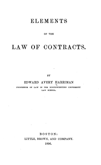handle is hein.beal/ehabds0001 and id is 1 raw text is: 





        ELEMENTS



              OF THE



LAW OF CONTRACTS.








                BY

     EDWARD  AVERY HARRIMAN
  PROFESSOR OF LAW  IN THE NORTHWESTERN UNIVERSITY
             LAW SCHOOL.













             BOSTON:
      LITTLE, BROWN, AND COMPANY.
               1896.


