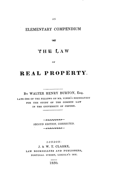handle is hein.beal/elclrpty0001 and id is 1 raw text is: 





A N


    ELEMENTARY COMPENDIUM







          rHE [,AW



                 OF




 REAL PROPERTY.






   By WALTER  HENRY BURTON, EsQ.

LATE ONE OF THE FELLOWS ON MR. VINER'S FOUNDATION
    FOR THE STUDY OF THE COMMON LAW
       IN THE UNIVERSITY OF OXFORD.






       SECOND EDITION, CORRECTED.






              LONDON:

          J. & W. T. CLARKE,
    LAW BOOKSELLERS AND PUBLISHERS,
       PORTUGAL STREET, LINCOLN'S INN.


               1830.


