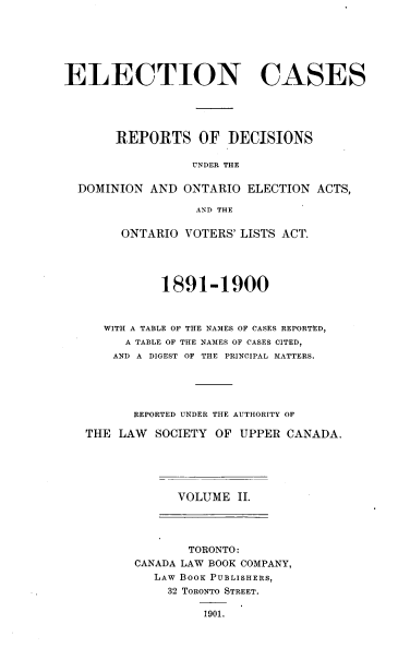 handle is hein.beal/elcsdd0002 and id is 1 raw text is: 







ELECTION CASES





       REPORTS OF DECISIONS

                 UNDER THE

  DOMINION  AND ONTARIO  ELECTION ACTS,

                  AND THE

        ONTARIO VOTERS' LISTS ACT.




             1891-1900



     WITH A TABLE OF THE NAMES OF CASES REPORTED,
        A TABLE OF THE NAMES OF CASES CITED,
        AND A DIGEST OF THE PRINCIPAL MATTERS.





        REPORTED UNDER THE AUTHORITY OF

   THE LAW  SOCIETY  OF UPPER CANADA.


VOLUME  II.


       TORONTO:
CANADA LAW BOOK COMPANY,
   LAW BOOK PUBLISHERS,
     32 TORONTO STREET.

         1901.


