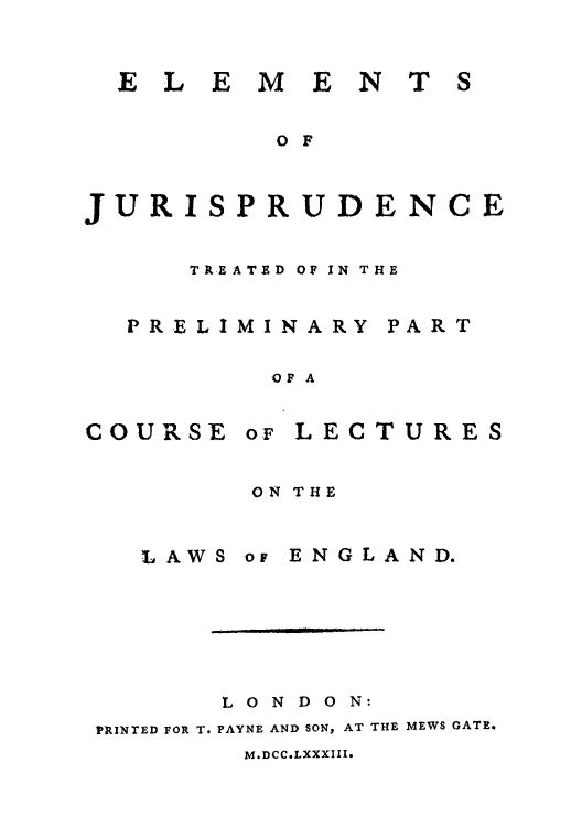 handle is hein.beal/elejurit0001 and id is 1 raw text is: ELEMENT

S

OF
JURISPRUDENCE
TREATED OF IN THE
PRELIMINARY PART
OF A

COURSE o.F

LECTURES

ON THE

LAWS or

ENGLAND.

LONDON:
PRINTED FOR T. PAYNE AND SON, AT THE MEWS GATE.

M.DCC.LXXXIII.


