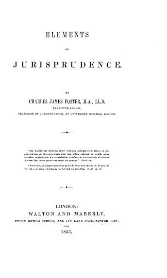 handle is hein.beal/elemjrd0001 and id is 1 raw text is: 












                 ELEMENTS




                            OF






JURISPRUDENCE.













        CHARLES JAMES FOSTER, M.A., LL.D.

                     EARRISTER-AT-LAW,

   PROFESStR OF JURISPRUDENCE, AT UNIVERSITY COLLEGE, LONDON.


       Jus Natur est dictatum recte raionis; indic-an actui aliedi, e- ejut
     c    on t iadaut d.convent.ientiacu  ipnaoatraraoai  o m. ociai, in
     moralemturopitudinetaut nces itatemoraooconequenterab tauctre
     Naturw Dom taloan actum attr ant prcipi. GnnoyU.

        Therfore, all thiogs whatoever ye woadd that tmon rhodd do to you, do
     ye  eno toe the: fo this i tho tow and the prophe  IArtta U.














                     LONDON:


       WALTON AND MABERLY,

UPPER  GOWER  STREET, AND  IVY LANE  PATERNOITER   HOW.



                         1853.


