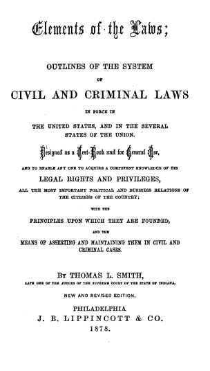 handle is hein.beal/elemlo0001 and id is 1 raw text is: 








          OUTLINES OF THE SYSTEM

                        OF

CIVIL AND CRIMINAL LAWS

                     IN FORGE IN

      THE UNITED  STATES, AND IN THE SEVERAL
               STATES OF THE UNION.


          ~igned as a e-okand for 4aneal 4se,

   AND TO ENABLE ANY ONE TO ACQUIRE A COMPETENT KNOWLEDGE OF EfB

        LEGAL   RIGHTS  AND   PRIVILEGES,
  ALL THE MOST IMPORTANT POLITICAL AND BUSINESS RELATIONS OF
             THE CITIZENS OF THE COUNTRY;

                      WITH THE

     PRINCIPLES UPON WHICH THEY  ARE FOUNDED,
                       AND THE

   MEANS OF ASSERTING AND MAINTAINING THEN IN CIVIL AND
                   CRIMINAL CASES



             By  THOMAS L. SMITH,
    LATE ONE Or THE JUDGES Or THE SUPREMS 000BT O THE STATS OF INDIANA.

               NEW AND REVISED EDITION.

                  PHILADELPHIA
       J.  B.  LIPPINCOTT & CO.
                      1878.



