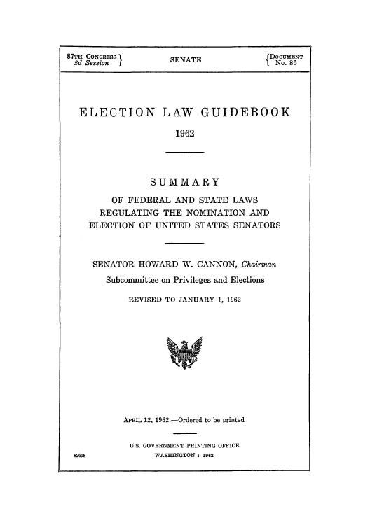 handle is hein.beal/elgsufe0001 and id is 1 raw text is: 87TH CONGRESS       SENATE              DOCUMENT
2d Session                           I tNo. 86
ELECTION LAW GUIDEBOOK
1962

SUMMARY

OF FEDERAL AND STATE LAWS
REGULATING THE NOMINATION AND
ELECTION OF UNITED STATES SENATORS
SENATOR HOWARD W. CANNON, Chairman
Subcommittee on Privileges and Elections
REVISED TO JANUARY 1, 1962
APRIL 12, 1962.-Ordered to be printed
U.S. GOVERNMENT PRINTING OFFICE
WASHINGTON : 1962

82618



