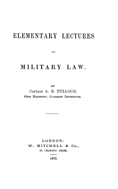 handle is hein.beal/ellmtylw0001 and id is 1 raw text is: 








ELEMENTARY LECTURES



              OM



   MILITARY LAW.


          BY
  CAPTAIN A. B. TULLOCH,
69TH REGIMENT, GARRISON INSTRUCTOR.











       LONDON:
 W.  MITCHELL  & Co.,
      39, CHARING CROSS.

         1872.


