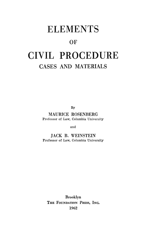 handle is hein.beal/elmcivp0001 and id is 1 raw text is: 




       ELEMENTS

               OF


CIVIL PROCEDURE


CASES


AND MATERIALS


  MAURICE ROSENBERG
Professor of Law, Columbia University
          and


   JACK
Professor of


B. WEINSTEIN
Law, Columbia University


       Brooklyn
THE FOUNDATION PRESS, INC.
        1962



