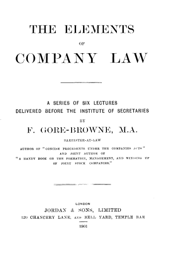 handle is hein.beal/elmcpylw0001 and id is 1 raw text is: 





THE EL EMENTS

               OF


COMPANY


LAW


          A SERIES OF SIX LECTURES

DELIVERED BEFORE THE INSTITUTE OF SECRETARIES

                    BY

   F. GOIE-BI  OWNE, M.A.

               IA R RISTE R-AT-LAW

 AUTHOR OF CONCISE PRECEDENTS UNDER THE COMPANIES \('TS
              AND JOINT AUTHOR OF
A HANDY BOOK ON THE FORMATION, MANAGEMENT, AND WINDING UP
            OF JOINT STOCK COMPANIES.








                   LONDON
         JORDAN  & SONS, LIMITED
  120 CHANCERY LANE, AND BELL YARD, TEMPLE BAR


