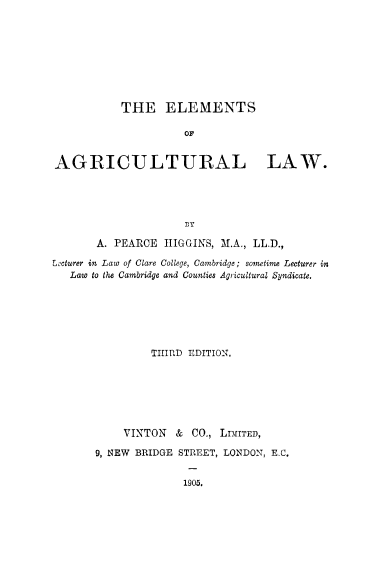 handle is hein.beal/elmegl0001 and id is 1 raw text is: THE ELEMENTS
AGRICULTURAL LAW.
TBY
A. PEARCE HIGGINS, M.A., LL.D.,
Lecturer in Law of Clare College, Cambridge; sometime Lecturer in
Law to the Cambridge and Counties Agricultural Syndicate.

THIRD EDITION.
VINTON & CO., LDLITED,
9, NEW BRIDGE STREET, LONDON, E.C.

1905.


