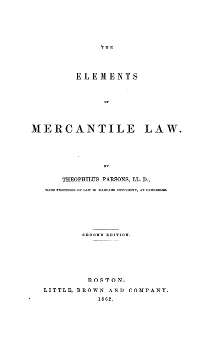 handle is hein.beal/elmercti0001 and id is 1 raw text is: 






THE


          ELEMENTS



                OF




MERCANTILE LAW.





                BY

       THEOPHILUS PARSONS, LL. D.,
   DAME 7ROFESSOR OF LAW IN HARVARD UNIVERSITY, AT CAMBRIDGE.







           SECOND EDITION.







             BOSTON:
   LITTLE, BROWN AND COMPANY.
               1862.


