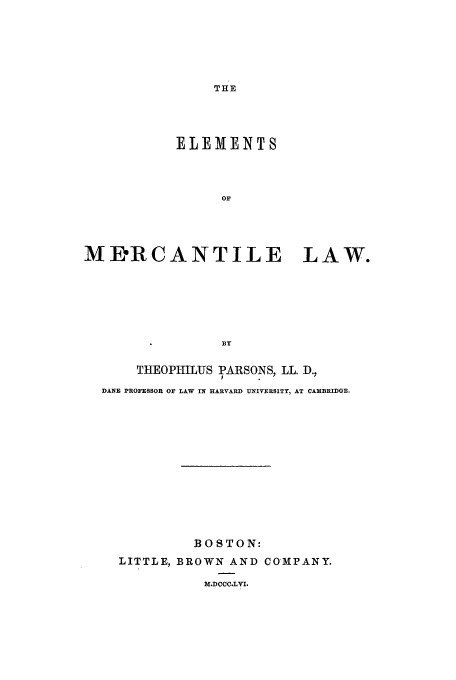 handle is hein.beal/elml0001 and id is 1 raw text is: THE

ELEMENTS
OF
MD'RCANTILE LAW.
BY
THEOPHILUS PARSONS, LL. D.,
DANE PROFESSOR OF LAW IN HARVARD UNIVERSITY, AT CAMBRIDGE.
BOSTON:
LITTLE, BROWN AND CO-MPANY.
M.DCCC.LVI.


