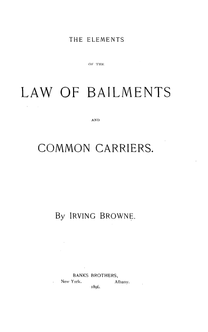 handle is hein.beal/elmlawb0001 and id is 1 raw text is: 






THE ELEMENTS


             O1 1T11





LAW OF BAILMENTS




              AND)


COMMON


CARRIERS.


By IRVING BROWNE.











   BANKS BROTHERS,


New York.


Albany.


1896.


