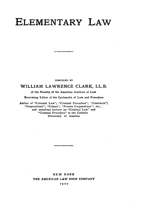handle is hein.beal/elmlw0001 and id is 1 raw text is: 





ELEMENTARY LAW














                     COMPILED BY

   WILLIAM LAWRENCE CLARK, LL.B.
        of the Faculty of the American Institute of Law
     Reviewing Editor of the Cyclopedia of Law and Procedure
  Author of Criminal Law; Criminal Procedure; Contracts;
     Corporations; Crimes; Private Corporations; etc.,
         and sometime lecturer on Criminal Law and
            Criminal Procedure in the Catholic
                 University of America















                    NEW YORK
         THE AMERICAN LAW BOOK COMPANY
                        1909


