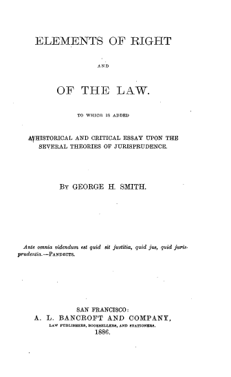 handle is hein.beal/elmriolaw0001 and id is 1 raw text is: 




     ELEMENTS OF BIGHT


                     AND



          OF THE LAW.


                TO WIIICII IS ADDED


   AyHISTORICAL AND CRITICAL ESSAY UPON THE
      SEVERAL THEORIES OF JURISPRUDENCE.





           By GEORGE H. SMITH.








 Ante omnia videndum e8t quid 8it justitia, quid jus, quid juris.
prudentia. -PANDECTS.







               SAN FRANCISCO:
    A. L. BANCROFT AND COMPANY,
        LAW PUBLISHERS, BOOKSELLERS, AND STATIONERS.
                    1886.


