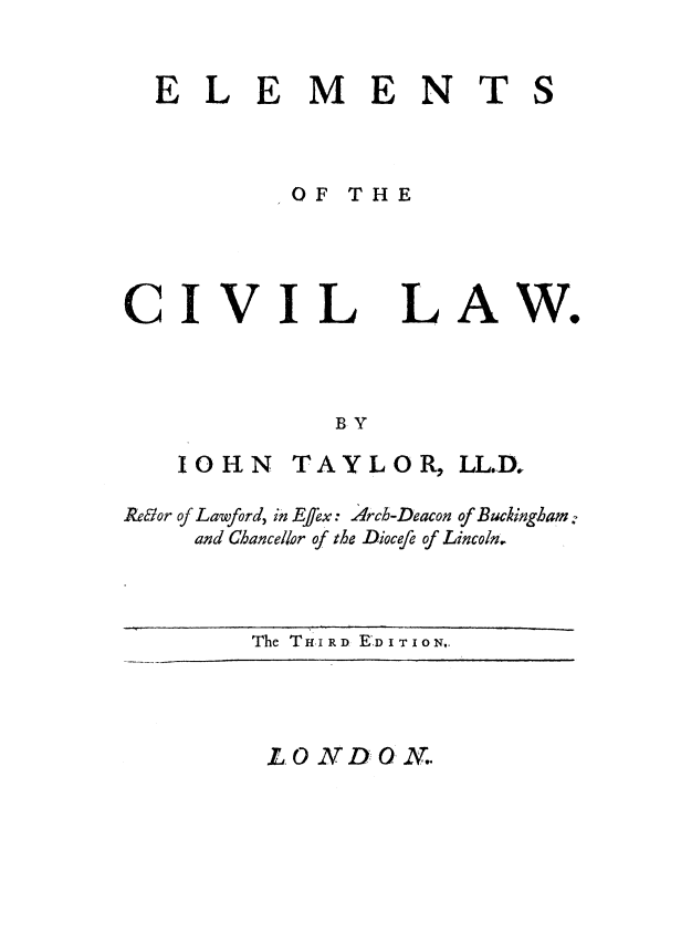 handle is hein.beal/elmtcvlw0001 and id is 1 raw text is: 


ELEMENTS



         OF THE


CIVIL


LA


BY


   10 HN TAYLOR, LL.D,

RekIor of Lawford, in EJex: 4rch-Deacon of Buckingham:
    and Chancellor of the Diocefe of Lincoln.


The THI RD R.DI TI10No.


L.O2N DON.


