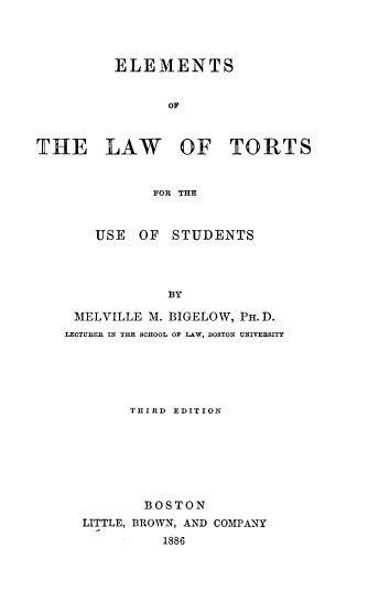 handle is hein.beal/elmtousd0001 and id is 1 raw text is: 




         ELEMENTS


                OF



THE LAW OF TORTS


              FOR THE



       USE OF STUDENTS




                BY

     MELVILLE M. BIGELOW, PH. D.
   LECTURER IN THE SCHOOL OF LAW, BOSTON UNIVERSITY


      THIRD EDITION







      BOSTON
LITTLE, BROWN, AND COMPANY
          1886


