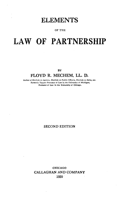 handle is hein.beal/elmwpart0001 and id is 1 raw text is: 




               ELEMENTS

                       OF THE



LAW OF PARTNERSHIP







                        BY

         FLOYD R. MECHEM, LL. D.
     Author of Mechcm on Agency. Mechem on Public Officers. Mechem on Sales. etc.
         Formerly Tappan Prorcstor of Low in the University of Michigan,
              Profeeor of Law  in the University of Chicago.












                 SECOND EDITION












                      CHICAGO
           CALLAGHAN AND COMPANY
                        1920


