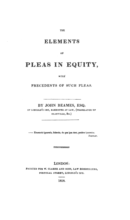 handle is hein.beal/elpeqpsp0001 and id is 1 raw text is: 









         ELEMENTS





PLEAS IN EQUIY ,




    R ECEDENTS OF SUCH PLEAS.


      BY JOHN BEAMES, ESQ,
 OF LINCOLNS INN, BARRISTER AT LAW, (TRANSLATOR OF
             GLANVILLE, &c.)




    tkasenfi ignoratis Sce ia t   uipsai  tj  is pc n o~i n







              LONDON:
RfINT ED FOS W, CLARE I.ND SONS, LAW EOOKSELLERA,
       POXTUGAL fTE-T L1nCOLN 9N 5  x.


1818.


