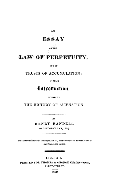 handle is hein.beal/elperpt0001 and id is 1 raw text is: 













             ESSAY


                 ON ITHY



 LAW OF PERPETUITY,


                 AND ON


    TRUSTS OF ACCUMULATION:

                 WITH AN

          fintoauctionf


                CONTAINING


   THE HISTORY OF ALIENATION.




                  BY

         HENRY RANDELL,
           OF LINCOLN'S INN, ESQ.



Fundamentum libertatis, fons aquitatis est, unurnquemque rei sue retinende et
              dinittendoe, jus habere.




              LONDON:
 PRINTED FOR THOMAS & GEORGE UNDERWOOD,
              FLEET-STREET.

                  1822.


